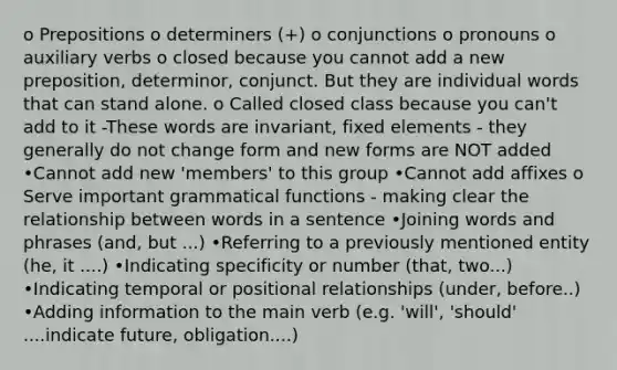 o Prepositions o determiners (+) o conjunctions o pronouns o auxiliary verbs o closed because you cannot add a new preposition, determinor, conjunct. But they are individual words that can stand alone. o Called closed class because you can't add to it -These words are invariant, fixed elements - they generally do not change form and new forms are NOT added •Cannot add new 'members' to this group •Cannot add affixes o Serve important grammatical functions - making clear the relationship between words in a sentence •Joining words and phrases (and, but ...) •Referring to a previously mentioned entity (he, it ....) •Indicating specificity or number (that, two...) •Indicating temporal or positional relationships (under, before..) •Adding information to the main verb (e.g. 'will', 'should' ....indicate future, obligation....)