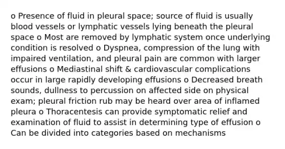 o Presence of fluid in pleural space; source of fluid is usually blood vessels or lymphatic vessels lying beneath the pleural space o Most are removed by lymphatic system once underlying condition is resolved o Dyspnea, compression of the lung with impaired ventilation, and pleural pain are common with larger effusions o Mediastinal shift & cardiovascular complications occur in large rapidly developing effusions o Decreased breath sounds, dullness to percussion on affected side on physical exam; pleural friction rub may be heard over area of inflamed pleura o Thoracentesis can provide symptomatic relief and examination of fluid to assist in determining type of effusion o Can be divided into categories based on mechanisms