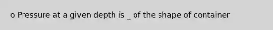 o Pressure at a given depth is _ of the shape of container