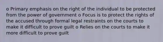 o Primary emphasis on the right of the individual to be protected from the power of government o Focus is to protect the rights of the accused through formal legal restraints on the courts to make it difficult to prove guilt o Relies on the courts to make it more difficult to prove guilt