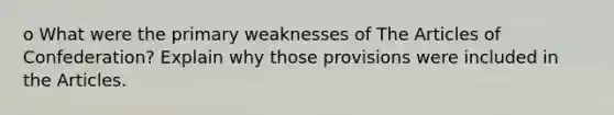 o What were the primary weaknesses of The Articles of Confederation? Explain why those provisions were included in the Articles.