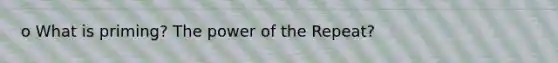 o What is priming? The power of the Repeat?