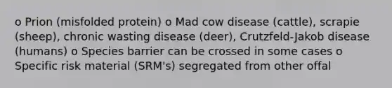 o Prion (misfolded protein) o Mad cow disease (cattle), scrapie (sheep), chronic wasting disease (deer), Crutzfeld-Jakob disease (humans) o Species barrier can be crossed in some cases o Specific risk material (SRM's) segregated from other offal