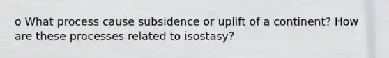 o What process cause subsidence or uplift of a continent? How are these processes related to isostasy?