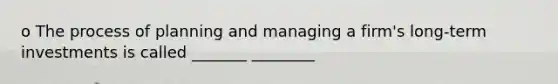 o The process of planning and managing a firm's long-term investments is called _______ ________