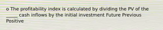 o The profitability index is calculated by dividing the PV of the _____ cash inflows by the initial investment Future Previous Positive