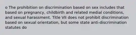 o The prohibition on discrimination based on sex includes that based on pregnancy, childbirth and related medial conditions, and sexual harassment. Title VII does not prohibit discrimination based on sexual orientation, but some state anti-discrimination statutes do