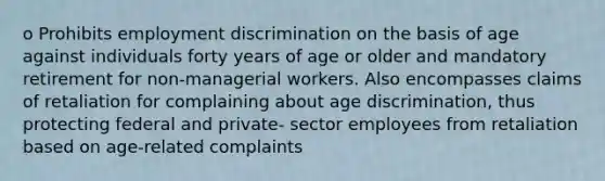 o Prohibits employment discrimination on the basis of age against individuals forty years of age or older and mandatory retirement for non-managerial workers. Also encompasses claims of retaliation for complaining about age discrimination, thus protecting federal and private- sector employees from retaliation based on age-related complaints