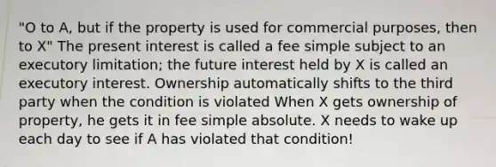 "O to A, but if the property is used for commercial purposes, then to X" The present interest is called a fee simple subject to an executory limitation; the future interest held by X is called an executory interest. Ownership automatically shifts to the third party when the condition is violated When X gets ownership of property, he gets it in fee simple absolute. X needs to wake up each day to see if A has violated that condition!