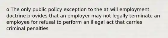 o The only public policy exception to the at-will employment doctrine provides that an employer may not legally terminate an employee for refusal to perform an illegal act that carries criminal penalties