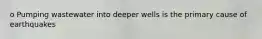 o Pumping wastewater into deeper wells is the primary cause of earthquakes