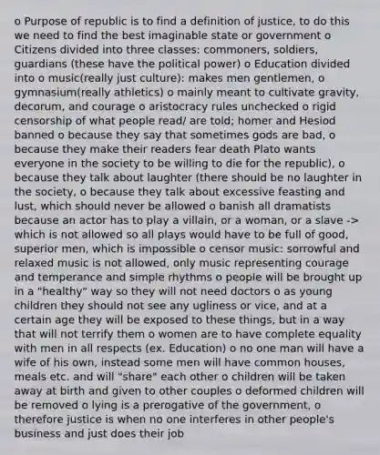 o Purpose of republic is to find a definition of justice, to do this we need to find the best imaginable state or government o Citizens divided into three classes: commoners, soldiers, guardians (these have the political power) o Education divided into o music(really just culture): makes men gentlemen, o gymnasium(really athletics) o mainly meant to cultivate gravity, decorum, and courage o aristocracy rules unchecked o rigid censorship of what people read/ are told; homer and Hesiod banned o because they say that sometimes gods are bad, o because they make their readers fear death Plato wants everyone in the society to be willing to die for the republic), o because they talk about laughter (there should be no laughter in the society, o because they talk about excessive feasting and lust, which should never be allowed o banish all dramatists because an actor has to play a villain, or a woman, or a slave -> which is not allowed so all plays would have to be full of good, superior men, which is impossible o censor music: sorrowful and relaxed music is not allowed, only music representing courage and temperance and simple rhythms o people will be brought up in a "healthy" way so they will not need doctors o as young children they should not see any ugliness or vice, and at a certain age they will be exposed to these things, but in a way that will not terrify them o women are to have complete equality with men in all respects (ex. Education) o no one man will have a wife of his own, instead some men will have common houses, meals etc. and will "share" each other o children will be taken away at birth and given to other couples o deformed children will be removed o lying is a prerogative of the government, o therefore justice is when no one interferes in other people's business and just does their job