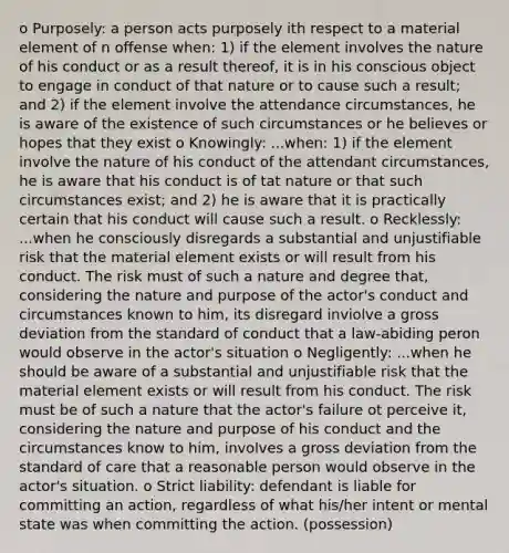 o Purposely: a person acts purposely ith respect to a material element of n offense when: 1) if the element involves the nature of his conduct or as a result thereof, it is in his conscious object to engage in conduct of that nature or to cause such a result; and 2) if the element involve the attendance circumstances, he is aware of the existence of such circumstances or he believes or hopes that they exist o Knowingly: ...when: 1) if the element involve the nature of his conduct of the attendant circumstances, he is aware that his conduct is of tat nature or that such circumstances exist; and 2) he is aware that it is practically certain that his conduct will cause such a result. o Recklessly: ...when he consciously disregards a substantial and unjustifiable risk that the material element exists or will result from his conduct. The risk must of such a nature and degree that, considering the nature and purpose of the actor's conduct and circumstances known to him, its disregard inviolve a gross deviation from the standard of conduct that a law-abiding peron would observe in the actor's situation o Negligently: ...when he should be aware of a substantial and unjustifiable risk that the material element exists or will result from his conduct. The risk must be of such a nature that the actor's failure ot perceive it, considering the nature and purpose of his conduct and the circumstances know to him, involves a gross deviation from the standard of care that a reasonable person would observe in the actor's situation. o Strict liability: defendant is liable for committing an action, regardless of what his/her intent or mental state was when committing the action. (possession)