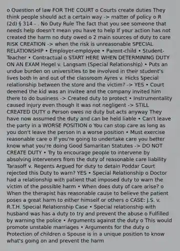 o Question of law FOR THE COURT o Courts create duties They think people should act a certain way -> matter of policy o R (2d) § 314 - . No Duty Rule The fact that you see someone that needs help doesn't mean you have to help If your action has not created the harm no duty owed o 2 main sources of duty to care RISK CREATION -> when the risk is unreasonable SPECIAL RELATIONSHIP • Employer-employee • Parent-child • Student-Teacher • Contractual o START HERE WHEN DETERMINING DUTY ON AN EXAM Hegel v. Langsam (Special Relationship) • Puts an undue burden on universities to be involved in their student's lives both in and out of the classroom Ayres v. Hicks Special relationship between the store and the victim? -> YES • Court deemed the kid was an invitee and the company invited him there to do business -> Created duty to protect • Instrumentality caused injury even though it was not negligent -> STILL CREATED DUTY o Person owes no duty but acts anyway They have now assumed the duty and can be held liable • Can't leave the party in a WORSE POSITION o You can stop care as long as you don't leave the person in a worse position • Must exercise reasonable care o If you're going to undertake care you better know what you're doing Good Samaritan Statutes -> DO NOT CREATE DUTY • Try to encourage people to intervene by absolving interveners from the duty of reasonable care liability Tarasoff v. Regents Argued for duty to detain Poddar Court rejected this Duty to warn? YES • Special Relationship o Doctor had a relationship with patient that imposed duty to warn the victim of the possible harm • When does duty of care arise? o When the therapist has reasonable cause to believe the patient poses a great harm to either himself or others o CASE: J.S. v. R.T.H. Special Relationship Case • Special relationship with husband was has a duty to try and prevent the abuse o Fulfilled by warning the police • Arguments against the duty o This would promote unstable marriages • Arguments for the duty o Protection of children o Spouse is in a unique position to know what's going on and prevent the harm