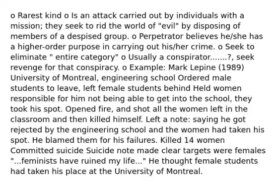 o Rarest kind o Is an attack carried out by individuals with a mission; they seek to rid the world of "evil" by disposing of members of a despised group. o Perpetrator believes he/she has a higher-order purpose in carrying out his/her crime. o Seek to eliminate " entire category" o Usually a conspirator.......?, seek revenge for that conspiracy. o Example: Mark Lepine (1989) University of Montreal, engineering school Ordered male students to leave, left female students behind Held women responsible for him not being able to get into the school, they took his spot. Opened fire, and shot all the women left in the classroom and then killed himself. Left a note: saying he got rejected by the engineering school and the women had taken his spot. He blamed them for his failures. Killed 14 women Committed suicide Suicide note made clear targets were females "...feminists have ruined my life..." He thought female students had taken his place at the University of Montreal.
