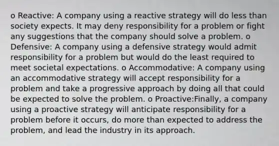 o Reactive: A company using a reactive strategy will do less than society expects. It may deny responsibility for a problem or fight any suggestions that the company should solve a problem. o Defensive: A company using a defensive strategy would admit responsibility for a problem but would do the least required to meet societal expectations. o Accommodative: A company using an accommodative strategy will accept responsibility for a problem and take a progressive approach by doing all that could be expected to solve the problem. o Proactive:Finally, a company using a proactive strategy will anticipate responsibility for a problem before it occurs, do more than expected to address the problem, and lead the industry in its approach.