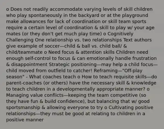 o Does not readily accommodate varying levels of skill children who play spontaneously in the backyard or at the playground make allowances for lack of coordination or skill team sports require a certain level of coordination & skill to play w/ your age mates (or they don't get much play time) o Cognitively Challenging One relationship vs. two relationships Text authors give example of soccer—child & ball vs. child ball/ & child/teammate o Need focus & attention skills Children need enough self-control to focus & can emotionally handle frustration & disappointment Strategic positioning—may help a child focus—child moved from outfield to catcher! Reframing—"Off-play season" - What coaches teach o How to teach requisite skills—do parent-coaches (or others) have the necessary skill & knowledge to teach children in a developmentally appropriate manner? o Managing value conflicts—keeping the team competitive (so they have fun & build confidence), but balancing that w/ good sportsmanship & allowing everyone to try o Cultivating positive relationships—they must be good at relating to children in a positive manner