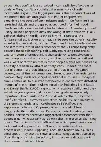 o recall that conflict is a perceived incompatibility of actions or goals. o Many conflicts contain but a small core of truly incompatible goals; the bigger problem is the misperceptions of the other's motives and goals. o In earlier chapters we considered the seeds of such misperception: - Self serving bias leads individuals and groups to accept credit for their good deeds and shirk responsibility for bad deeds. - A tendency to self justify inclines people to deny the wrong of their evil acts. ("You call that hitting? I hardly touched him!") - Thanks to the fundamental attribution error, each side sees the other's hostility as reflecting an evil disposition - One then filters the information and interprets it to fit one's preconceptions. - Groups frequently polarize these self serving, self justifying, raising tendencies. -One symptom of groupthink is the tendency to perceive one's own group as moral and strong, and the opposition as evil and weak. Acts of terrorism that in most people's eyes are despicable brutality are seen by others as "holy war". - Indeed, the mere fact of being in a group triggers an in group bias - Negative stereotypes of the out-group, once formed, are often resistant to contradictory evidence. o So it should not surprise us, though it should sober us, to discover that people in conflict form distorted images of one another. o Show social psychologists Ervin Staub and Daniel Bar-Tal (2003) a group in intractable conflict and they will show you a group that - sees it own goals as supremely important - Takes pride in "us" and devalues "them, - Believes itself victimized, - elevates patriotism, solidarity, and loyalty to their group's needs, and - celebrates self sacrifice, and - suppresses criticism o Opposing sides in a conflict tend to exaggerate their differences. On issues related to abortion and politics, partisans perceive exaggerated differences from their adversaries - who actually agree with them more often than they guess. On immigration and affirmative action, proponents aren't as liberal and opponents aren't as conservative as their adversaries suppose. Opposing sides also tend to have a "bias blind spot". They see their own understandings as not biased by their liking or disliking for others, but those who disagree with them seem unfair and biased.