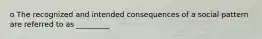 o The recognized and intended consequences of a social pattern are referred to as _________