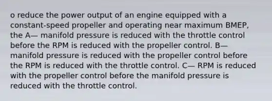 o reduce the power output of an engine equipped with a constant-speed propeller and operating near maximum BMEP, the A— manifold pressure is reduced with the throttle control before the RPM is reduced with the propeller control. B— manifold pressure is reduced with the propeller control before the RPM is reduced with the throttle control. C— RPM is reduced with the propeller control before the manifold pressure is reduced with the throttle control.