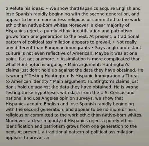 o Refute his ideas: • We show thatHispanics acquire English and lose Spanish rapidly beginning with the second generation, and appear to be no more or less religious or committed to the work ethic than native-born whites.Moreover, a clear majority of Hispanics reject a purely ethnic identification and patriotism grows from one generation to the next. At present, a traditional pattern of political assimilation appears to prevail. • Not really any different than European immigrants • Says anglo-protestant culture is not even reflective of American. Maybe it was at one point, but not anymore. • Assimilation is more complicated than what Huntington is arguing • Main argument: Huntington's claims just don't hold up against the data they have obtained. He is wrong *"Testing Huntington: Is Hispanic Immigration a Threat to American Identity," Main argument: Huntington's claims just don't hold up against the data they have obtained. He is wrong Testing these hypotheses with data from the U.S. Census and national and Los Angeles opinion surveys, we show that Hispanics acquire English and lose Spanish rapidly beginning with the second generation, and appear to be no more or less religious or committed to the work ethic than native-born whites. Moreover, a clear majority of Hispanics reject a purely ethnic identification and patriotism grows from one generation to the next. At present, a traditional pattern of political assimilation appears to prevail. a