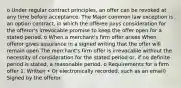 o Under regular contract principles, an offer can be revoked at any time before acceptance. The Major common law exception is an option contract, in which the offeree pays consideration for the offeror's irrevocable promise to keep the offer open for a stated period. o When a merchant's firm offer arises When offeror gives assurance in a signed writing that the offer will remain open The merchant's firm offer is irrevocable without the necessity of consideration for the stated period or, if no definite period is stated, a reasonable period. o Requirements for a firm offer 1. Written • Or electronically recorded, such as an email) Signed by the offeror