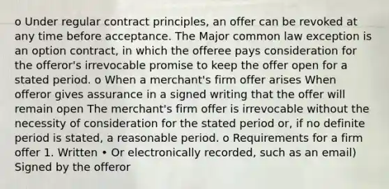 o Under regular contract principles, an offer can be revoked at any time before acceptance. The Major common law exception is an option contract, in which the offeree pays consideration for the offeror's irrevocable promise to keep the offer open for a stated period. o When a merchant's firm offer arises When offeror gives assurance in a signed writing that the offer will remain open The merchant's firm offer is irrevocable without the necessity of consideration for the stated period or, if no definite period is stated, a reasonable period. o Requirements for a firm offer 1. Written • Or electronically recorded, such as an email) Signed by the offeror