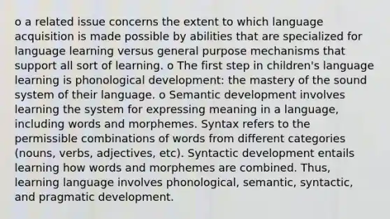 o a related issue concerns the extent to which language acquisition is made possible by abilities that are specialized for language learning versus general purpose mechanisms that support all sort of learning. o The first step in children's language learning is phonological development: the mastery of the sound system of their language. o Semantic development involves learning the system for expressing meaning in a language, including words and morphemes. Syntax refers to the permissible combinations of words from different categories (nouns, verbs, adjectives, etc). Syntactic development entails learning how words and morphemes are combined. Thus, learning language involves phonological, semantic, syntactic, and pragmatic development.