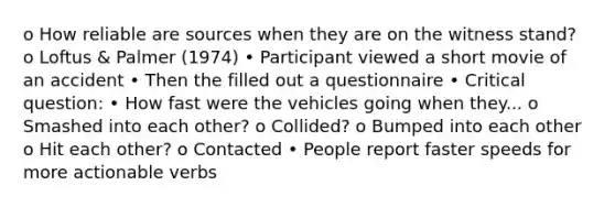 o How reliable are sources when they are on the witness stand? o Loftus & Palmer (1974) • Participant viewed a short movie of an accident • Then the filled out a questionnaire • Critical question: • How fast were the vehicles going when they... o Smashed into each other? o Collided? o Bumped into each other o Hit each other? o Contacted • People report faster speeds for more actionable verbs