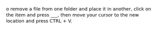 o remove a file from one folder and place it in another, click on the item and press ___, then move your cursor to the new location and press CTRL + V.