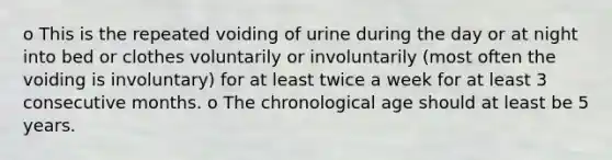 o This is the repeated voiding of urine during the day or at night into bed or clothes voluntarily or involuntarily (most often the voiding is involuntary) for at least twice a week for at least 3 consecutive months. o The chronological age should at least be 5 years.