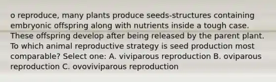 o reproduce, many plants produce seeds-structures containing embryonic offspring along with nutrients inside a tough case. These offspring develop after being released by the parent plant. To which animal reproductive strategy is seed production most comparable? Select one: A. viviparous reproduction B. oviparous reproduction C. ovoviviparous reproduction