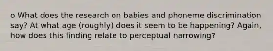 o What does the research on babies and phoneme discrimination say? At what age (roughly) does it seem to be happening? Again, how does this finding relate to perceptual narrowing?