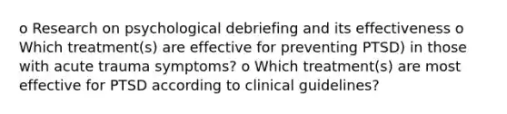 o Research on psychological debriefing and its effectiveness o Which treatment(s) are effective for preventing PTSD) in those with acute trauma symptoms? o Which treatment(s) are most effective for PTSD according to clinical guidelines?