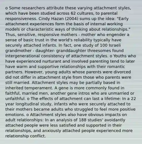 o Some researchers attribute these varying attachment styles, which have been studied across 62 cultures, to parental responsiveness. Cindy Hazan (2004) sums up the idea: "Early attachment experiences form the basis of internal working models or characteristic ways of thinking about relationships." Thus, sensitive, responsive mothers - mother who engender a sense of basic trust in the world's reliability typically have securely attached infants. In fact, one study of 100 Israeli grandmother - daughter- granddaughter threesomes found intergenerational consistency of attachment styles. o Youths who have experienced nurturant and involved parenting tend to later have warm and supportive relationships with their romantic partners. However, young adults whose parents were divorced did not differ in attachment style from those who parents were still married. Attachment styles may be partially based in inherited temperament. A gene is more commonly found in faithful, married men, another gene intros who are unmarried or unfaithful. o The effects of attachment can last a lifetime: In a 22 year longitudinal study, infants who were securely attached to their mothers became adults who struggled to feel more positive emotions. o Attachment styles also have obvious impacts on adult relationships: In an analysis of 188 studies' avoidantly attached people were less satisfied and supported in their relationships, and anxiously attached people experienced more relationship conflict.