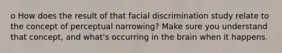 o How does the result of that facial discrimination study relate to the concept of perceptual narrowing? Make sure you understand that concept, and what's occurring in the brain when it happens.