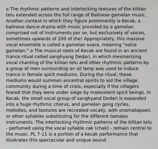 o The rhythmic patterns and interlocking textures of the kilitan telu extended across the full range of Balinese gamelan music. Another context in which they figure prominently is Kecak, a balinese dance-drama with music provided by a gamelan comprised not of instruments per se, but exclusively of voices, sometimes upwards of 200 of the! Appropriately, this massive vocal ensemble is called a gamelan suara, meaning "voice gamelan." o The musical roots of Kecak are found in an ancient trance ritual called sanghyang Dedari, in which mesmerizing vocal chanting of the kilitan telu and other rhythmic patterns by a group of men surrounding an oil lamp was used to induce trance in female spirit mediums. During the ritual, these mediums would summon ancestral spirits to aid the village community during a time of crisis, especially if the villagers feared that they were under siege by malevolent spirit beings. In Kecak, the small vocal group of sanghyand Dedari is expanded into a huge rhythmic chorus, and gamelan gong cycles, melodies, and textures are recreated vocally, with onomatopoeic or other syllables substituting for the different tamales instruments. The interlocking rhythmic patterns of the kilitan telu - perfumed using the vocal syllable cak (chak) - remain central to the music. PL 7-11 is a portion of a kecak performance that illustrates this spectacular and unique sound.