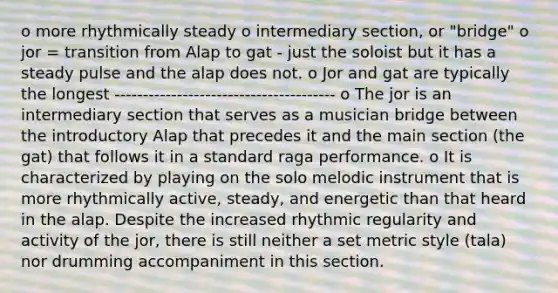 o more rhythmically steady o intermediary section, or "bridge" o jor = transition from Alap to gat - just the soloist but it has a steady pulse and the alap does not. o Jor and gat are typically the longest --------------------------------------- o The jor is an intermediary section that serves as a musician bridge between the introductory Alap that precedes it and the main section (the gat) that follows it in a standard raga performance. o It is characterized by playing on the solo melodic instrument that is more rhythmically active, steady, and energetic than that heard in the alap. Despite the increased rhythmic regularity and activity of the jor, there is still neither a set metric style (tala) nor drumming accompaniment in this section.