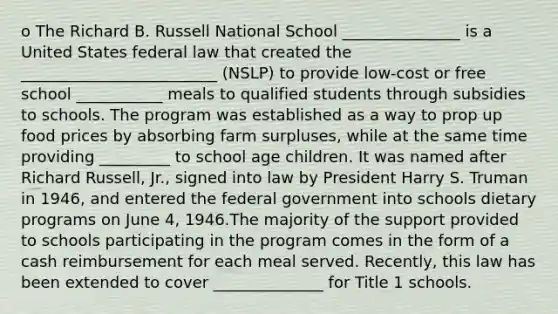 o The Richard B. Russell National School _______________ is a United States federal law that created the _________________________ (NSLP) to provide low-cost or free school ___________ meals to qualified students through subsidies to schools. The program was established as a way to prop up food prices by absorbing farm surpluses, while at the same time providing _________ to school age children. It was named after Richard Russell, Jr., signed into law by President Harry S. Truman in 1946, and entered the federal government into schools dietary programs on June 4, 1946.The majority of the support provided to schools participating in the program comes in the form of a cash reimbursement for each meal served. Recently, this law has been extended to cover ______________ for Title 1 schools.