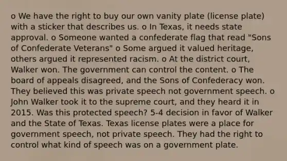 o We have the right to buy our own vanity plate (license plate) with a sticker that describes us. o In Texas, it needs state approval. o Someone wanted a confederate flag that read "Sons of Confederate Veterans" o Some argued it valued heritage, others argued it represented racism. o At the district court, Walker won. The government can control the content. o The board of appeals disagreed, and the Sons of Confederacy won. They believed this was private speech not government speech. o John Walker took it to the supreme court, and they heard it in 2015. Was this protected speech? 5-4 decision in favor of Walker and the State of Texas. Texas license plates were a place for government speech, not private speech. They had the right to control what kind of speech was on a government plate.