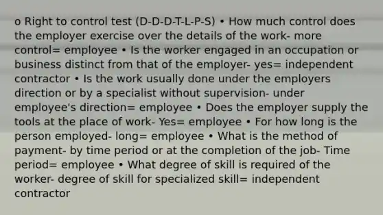 o Right to control test (D-D-D-T-L-P-S) • How much control does the employer exercise over the details of the work- more control= employee • Is the worker engaged in an occupation or business distinct from that of the employer- yes= independent contractor • Is the work usually done under the employers direction or by a specialist without supervision- under employee's direction= employee • Does the employer supply the tools at the place of work- Yes= employee • For how long is the person employed- long= employee • What is the method of payment- by time period or at the completion of the job- Time period= employee • What degree of skill is required of the worker- degree of skill for specialized skill= independent contractor