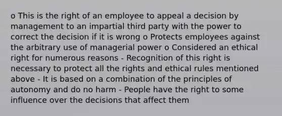 o This is the right of an employee to appeal a decision by management to an impartial third party with the power to correct the decision if it is wrong o Protects employees against the arbitrary use of managerial power o Considered an ethical right for numerous reasons - Recognition of this right is necessary to protect all the rights and ethical rules mentioned above - It is based on a combination of the principles of autonomy and do no harm - People have the right to some influence over the decisions that affect them