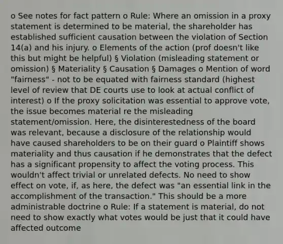 o See notes for fact pattern o Rule: Where an omission in a proxy statement is determined to be material, the shareholder has established sufficient causation between the violation of Section 14(a) and his injury. o Elements of the action (prof doesn't like this but might be helpful) § Violation (misleading statement or omission) § Materiality § Causation § Damages o Mention of word "fairness" - not to be equated with fairness standard (highest level of review that DE courts use to look at actual conflict of interest) o If the proxy solicitation was essential to approve vote, the issue becomes material re the misleading statement/omission. Here, the disinterestedness of the board was relevant, because a disclosure of the relationship would have caused shareholders to be on their guard o Plaintiff shows materiality and thus causation if he demonstrates that the defect has a significant propensity to affect the voting process. This wouldn't affect trivial or unrelated defects. No need to show effect on vote, if, as here, the defect was "an essential link in the accomplishment of the transaction." This should be a more administrable doctrine o Rule: If a statement is material, do not need to show exactly what votes would be just that it could have affected outcome