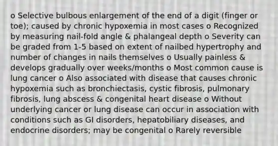 o Selective bulbous enlargement of the end of a digit (finger or toe); caused by chronic hypoxemia in most cases o Recognized by measuring nail-fold angle & phalangeal depth o Severity can be graded from 1-5 based on extent of nailbed hypertrophy and number of changes in nails themselves o Usually painless & develops gradually over weeks/months o Most common cause is lung cancer o Also associated with disease that causes chronic hypoxemia such as bronchiectasis, cystic fibrosis, pulmonary fibrosis, lung abscess & congenital heart disease o Without underlying cancer or lung disease can occur in association with conditions such as GI disorders, hepatobiliary diseases, and endocrine disorders; may be congenital o Rarely reversible