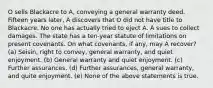 O sells Blackacre to A, conveying a general warranty deed. Fifteen years later, A discovers that O did not have title to Blackacre. No one has actually tried to eject A. A sues to collect damages. The state has a ten-year statute of limitations on present covenants. On what covenants, if any, may A recover? (a) Seisin, right to convey, general warranty, and quiet enjoyment. (b) General warranty and quiet enjoyment. (c) Further assurances. (d) Further assurances, general warranty, and quite enjoyment. (e) None of the above statements is true.