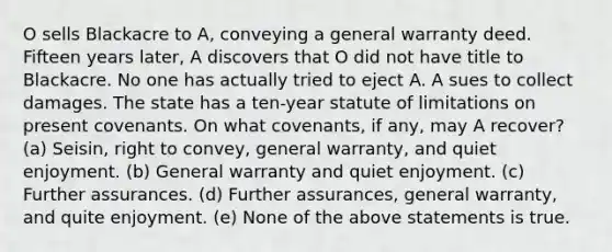 O sells Blackacre to A, conveying a general warranty deed. Fifteen years later, A discovers that O did not have title to Blackacre. No one has actually tried to eject A. A sues to collect damages. The state has a ten-year statute of limitations on present covenants. On what covenants, if any, may A recover? (a) Seisin, right to convey, general warranty, and quiet enjoyment. (b) General warranty and quiet enjoyment. (c) Further assurances. (d) Further assurances, general warranty, and quite enjoyment. (e) None of the above statements is true.