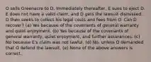 O sells Greenacre to D. Immediately thereafter, E sues to eject D. E does not have a valid claim, and D gets the lawsuit dismissed. D then seeks to collect his legal costs and fees from O. Can D recover? (a) Yes because of the covenants of general warranty and quiet enjoyment. (b) Yes because of the covenants of general warranty, quiet enjoyment, and further assurances. (c) No because E's claim was not lawful. (d) No, unless D demanded that O defend the lawsuit. (e) None of the above answers is correct.