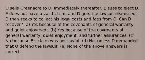 O sells Greenacre to D. Immediately thereafter, E sues to eject D. E does not have a valid claim, and D gets the lawsuit dismissed. D then seeks to collect his legal costs and fees from O. Can D recover? (a) Yes because of the covenants of general warranty and quiet enjoyment. (b) Yes because of the covenants of general warranty, quiet enjoyment, and further assurances. (c) No because E's claim was not lawful. (d) No, unless D demanded that O defend the lawsuit. (e) None of the above answers is correct.