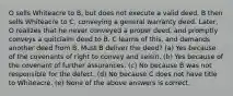 O sells Whiteacre to B, but does not execute a valid deed. B then sells Whiteacre to C, conveying a general warranty deed. Later, O realizes that he never conveyed a proper deed, and promptly conveys a quitclaim deed to B. C learns of this, and demands another deed from B. Must B deliver the deed? (a) Yes because of the covenants of right to convey and seisin. (b) Yes because of the covenant of further assurances. (c) No because B was not responsible for the defect. (d) No because C does not have title to Whiteacre. (e) None of the above answers is correct.