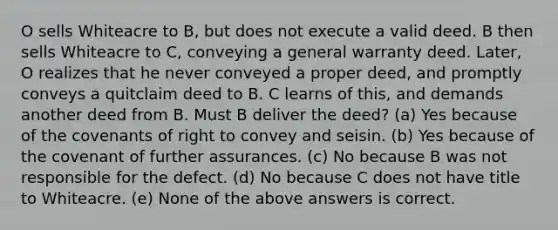 O sells Whiteacre to B, but does not execute a valid deed. B then sells Whiteacre to C, conveying a general warranty deed. Later, O realizes that he never conveyed a proper deed, and promptly conveys a quitclaim deed to B. C learns of this, and demands another deed from B. Must B deliver the deed? (a) Yes because of the covenants of right to convey and seisin. (b) Yes because of the covenant of further assurances. (c) No because B was not responsible for the defect. (d) No because C does not have title to Whiteacre. (e) None of the above answers is correct.